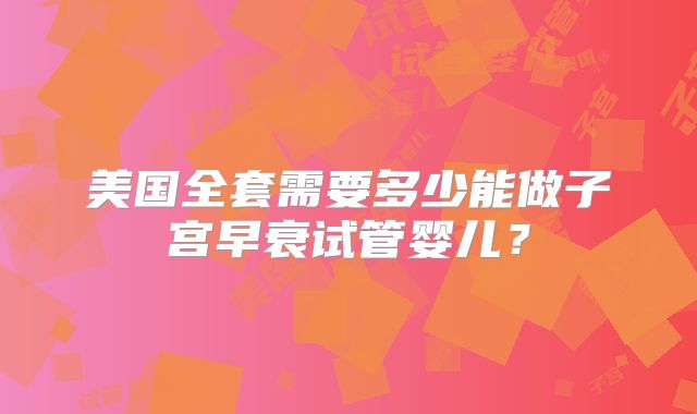 美国全套需要多少能做子宫早衰试管婴儿？