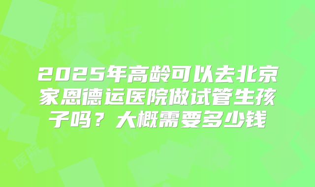 2025年高龄可以去北京家恩德运医院做试管生孩子吗?大概需要多少钱