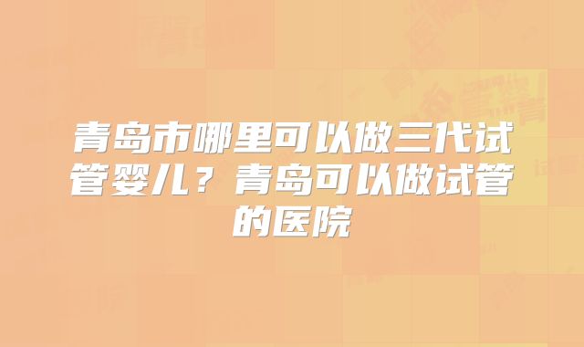 青岛市哪里可以做三代试管婴儿?青岛可以做试管的医院
