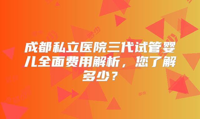 成都私立医院三代试管婴儿全面费用解析，您了解多少？
