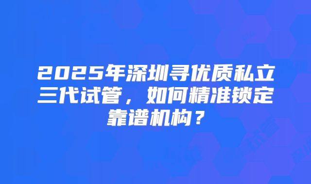 2025年深圳寻优质私立三代试管,如何精准锁定靠谱机构?