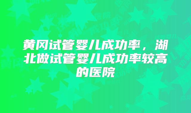 黄冈试管婴儿成功率，湖北做试管婴儿成功率较高的医院