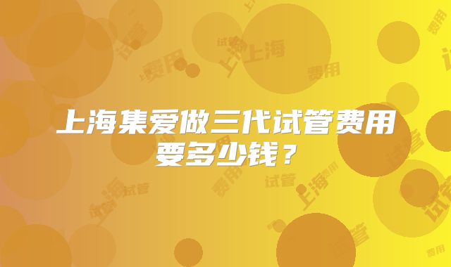上海集爱做三代试管费用要多少钱?