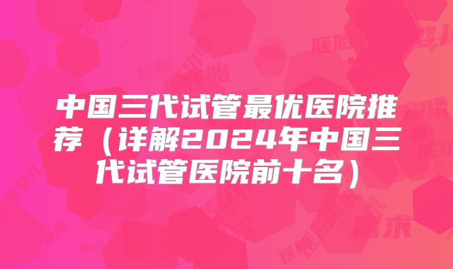 中国三代试管最优医院推荐(详解2024年中国三代试管医院前十名)