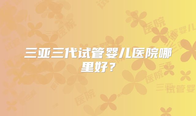 三亚三代试管婴儿医院哪里好？