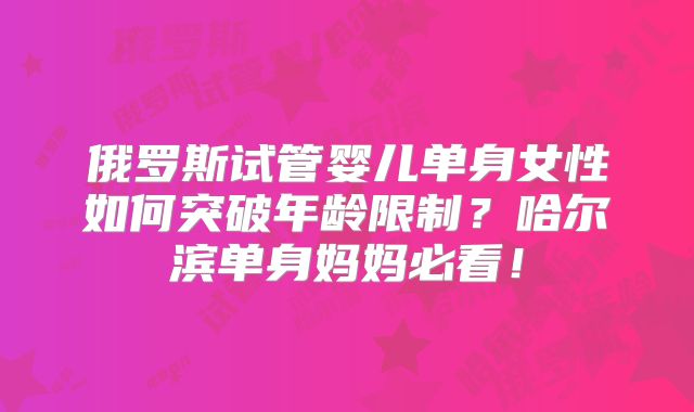 俄罗斯试管婴儿单身女性如何突破年龄限制？哈尔滨单身妈妈必看！