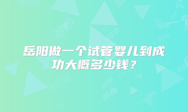 岳阳做一个试管婴儿到成功大概多少钱？