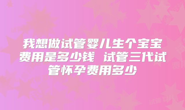 我想做试管婴儿生个宝宝费用是多少钱 试管三代试管怀孕费用多少