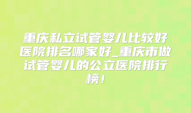 重庆私立试管婴儿比较好医院排名哪家好_重庆市做试管婴儿的公立医院排行榜！
