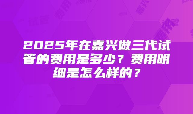 2025年在嘉兴做三代试管的费用是多少？费用明细是怎么样的？