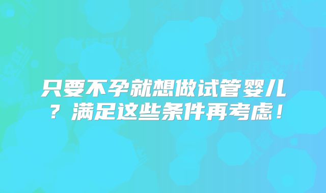 只要不孕就想做试管婴儿？满足这些条件再考虑！