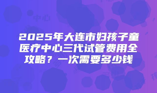 2025年大连市妇孩子童医疗中心三代试管费用全攻略？一次需要多少钱