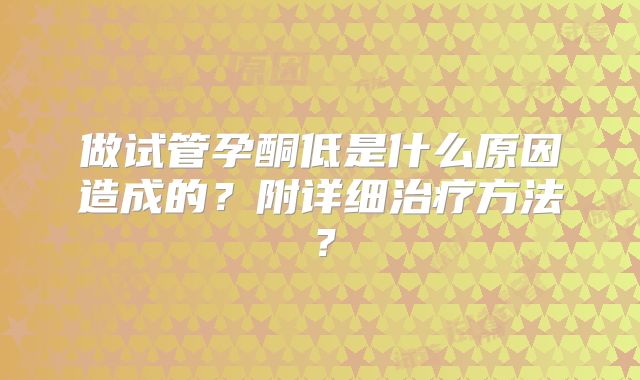做试管孕酮低是什么原因造成的？附详细治疗方法？