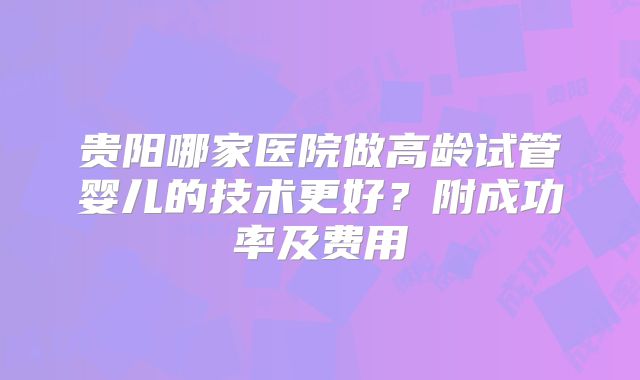 贵阳哪家医院做高龄试管婴儿的技术更好?附成功率及费用