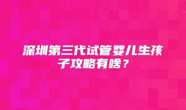 深圳第三代试管婴儿生孩子攻略有啥？