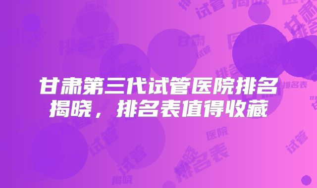 甘肃第三代试管医院排名揭晓，排名表值得收藏