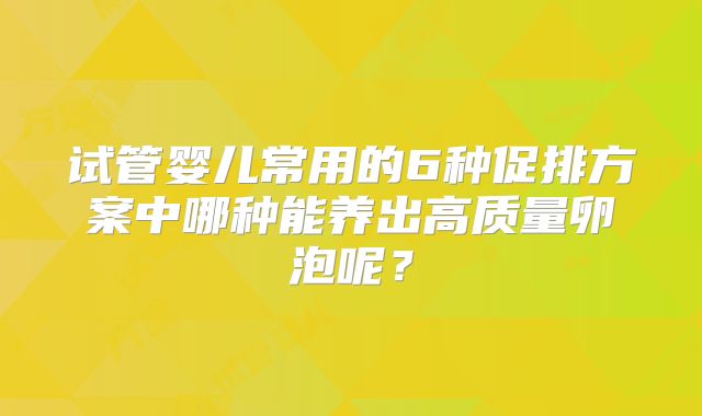 试管婴儿常用的6种促排方案中哪种能养出高质量卵泡呢？