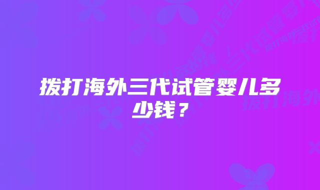 拨打海外三代试管婴儿多少钱？