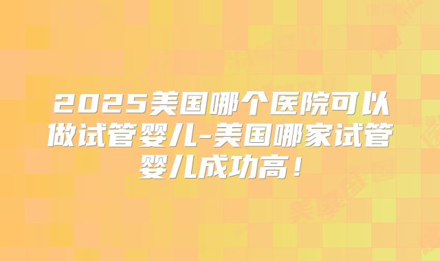 2025美国哪个医院可以做试管婴儿-美国哪家试管婴儿成功高!