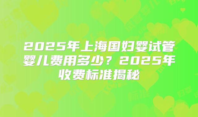 2025年上海国妇婴试管婴儿费用多少？2025年收费标准揭秘