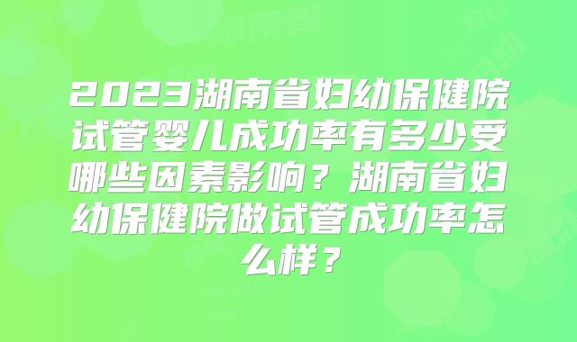 2023湖南省妇幼保健院试管婴儿成功率有多少受哪些因素影响？湖南省妇幼保健院做试管成功率怎么样？