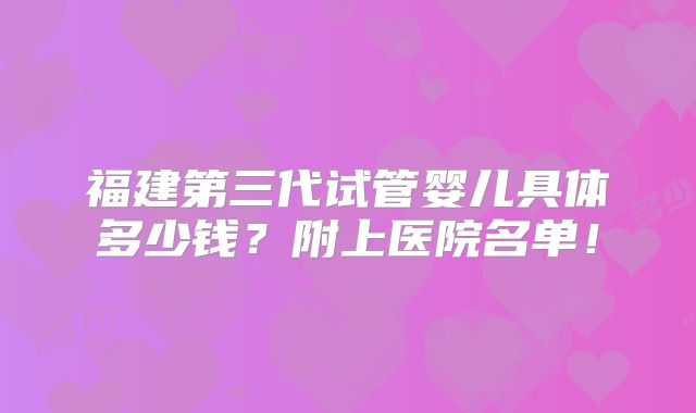 福建第三代试管婴儿具体多少钱？附上医院名单！