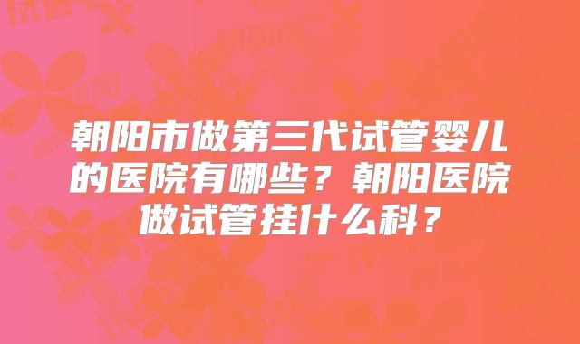 朝阳市做第三代试管婴儿的医院有哪些？朝阳医院做试管挂什么科？