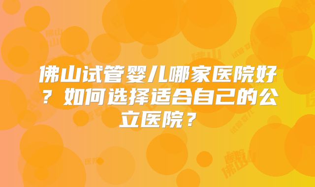 佛山试管婴儿哪家医院好?如何选择适合自己的公立医院?