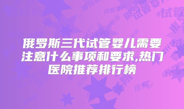 俄罗斯三代试管婴儿需要注意什么事项和要求,热门医院推荐排行榜