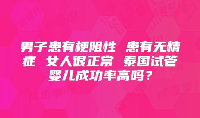 男子患有梗阻性 患有无精症 女人很正常 泰国试管婴儿成功率高吗？