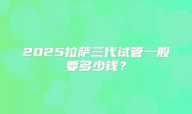 2025拉萨三代试管一般要多少钱？