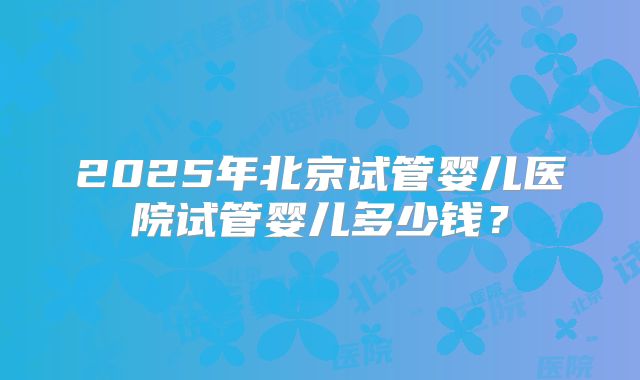 2025年北京试管婴儿医院试管婴儿多少钱？