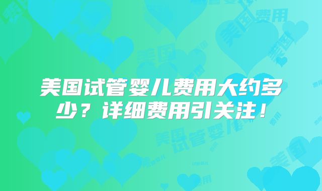 美国试管婴儿费用大约多少？详细费用引关注！
