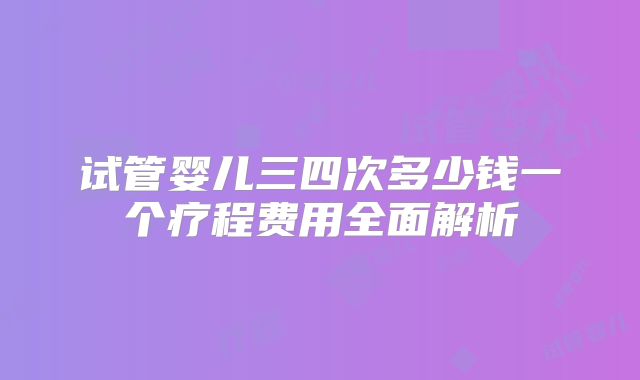 试管婴儿三四次多少钱一个疗程费用全面解析