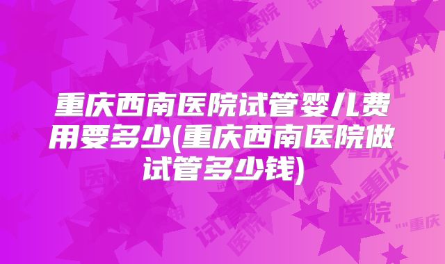 重庆西南医院试管婴儿费用要多少(重庆西南医院做试管多少钱)
