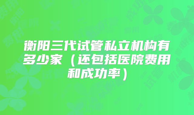 衡阳三代试管私立机构有多少家（还包括医院费用和成功率）