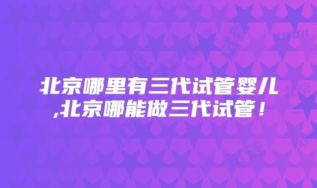 北京哪里有三代试管婴儿,北京哪能做三代试管！
