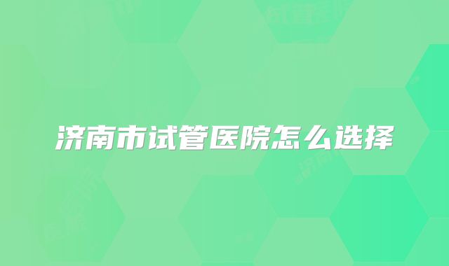 济南市试管医院怎么选择