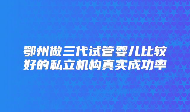 鄂州做三代试管婴儿比较好的私立机构真实成功率