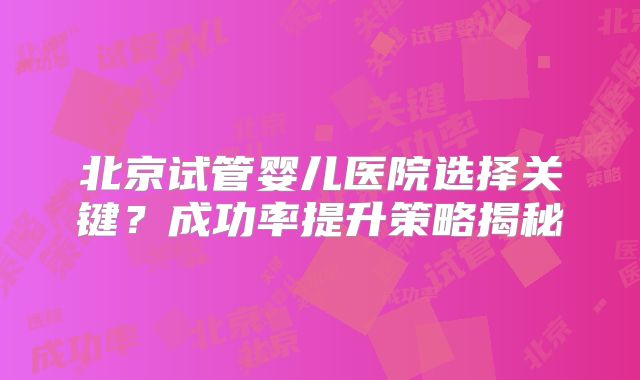 北京试管婴儿医院选择关键?成功率提升策略揭秘