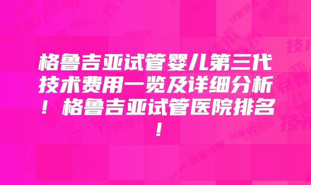 格鲁吉亚试管婴儿第三代技术费用一览及详细分析！格鲁吉亚试管医院排名！