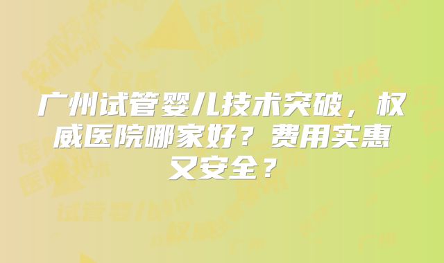 广州试管婴儿技术突破，权威医院哪家好？费用实惠又安全？