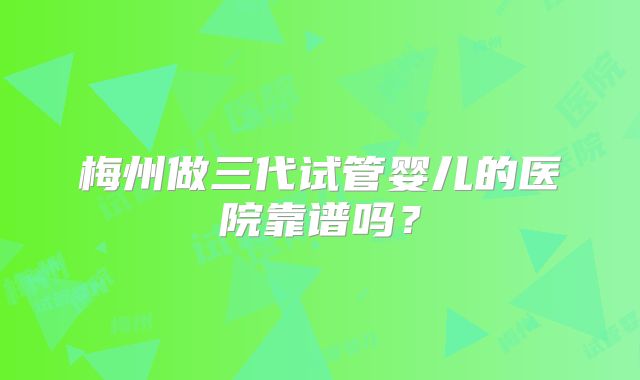 梅州做三代试管婴儿的医院靠谱吗？