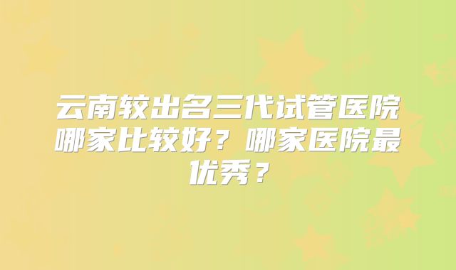 云南较出名三代试管医院哪家比较好？哪家医院最优秀？