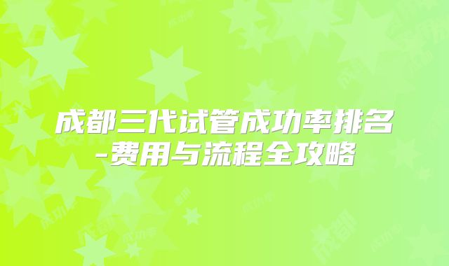成都三代试管成功率排名-费用与流程全攻略