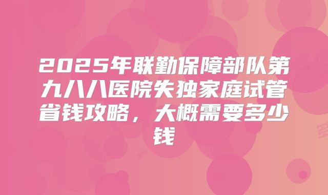 2025年联勤保障部队第九八八医院失独家庭试管省钱攻略,大概需要多少钱