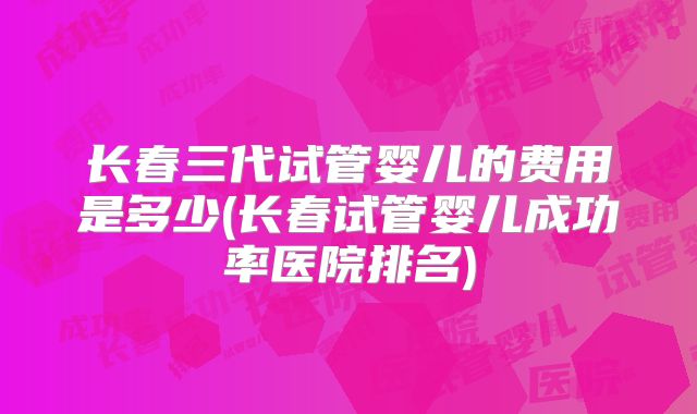 长春三代试管婴儿的费用是多少(长春试管婴儿成功率医院排名)