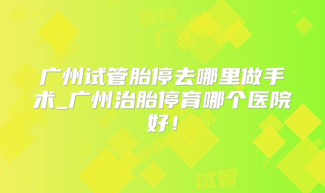 广州试管胎停去哪里做手术_广州治胎停育哪个医院好!