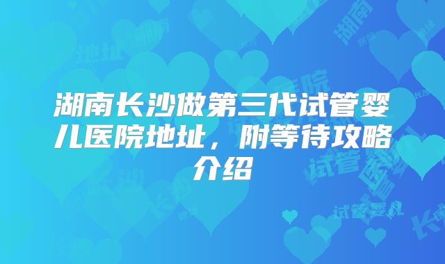 湖南长沙做第三代试管婴儿医院地址，附等待攻略介绍