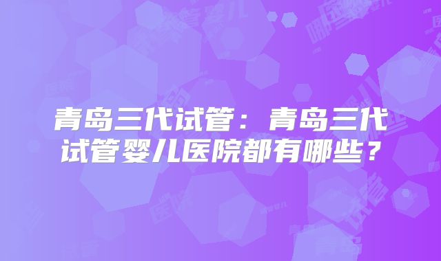 青岛三代试管：青岛三代试管婴儿医院都有哪些？